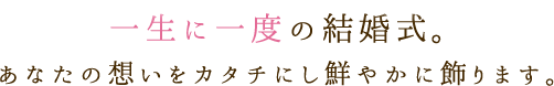 一生に一度の結婚式。あなたの想いをカタチにし鮮やかに飾ります。